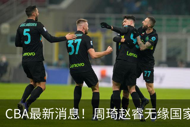 CBA最新消息！周琦赵睿无缘国家队，北卡大学接触林葳，辽宁签约2米11中锋